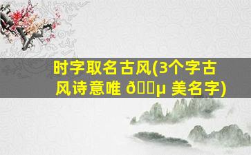 时字取名古风(3个字古风诗意唯 🐵 美名字)